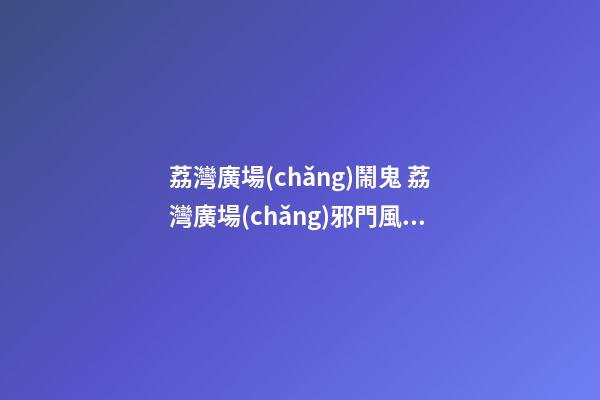 荔灣廣場(chǎng)鬧鬼 荔灣廣場(chǎng)邪門風(fēng)水